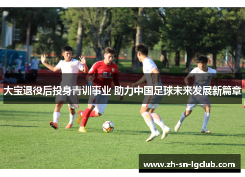 大宝退役后投身青训事业 助力中国足球未来发展新篇章 大宝退役后投身青训事业 助力中国足球未来发展新篇章