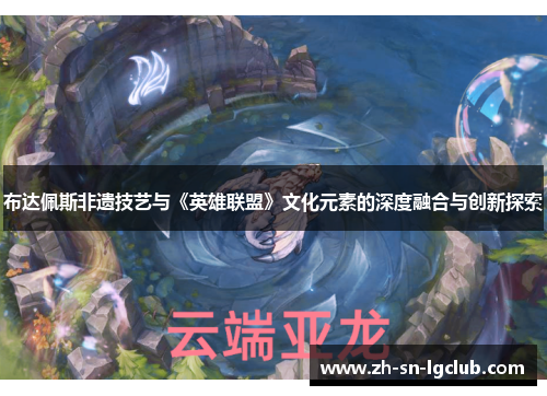 布达佩斯非遗技艺与《英雄联盟》文化元素的深度融合与创新探索 布达佩斯非遗技艺与《英雄联盟》文化元素的深度融合与创新探索
