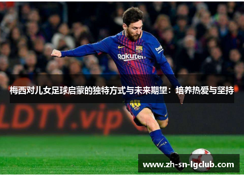 梅西对儿女足球启蒙的独特方式与未来期望:培养热爱与坚持 梅西对儿女足球启蒙的独特方式与未来期望:培养热爱与坚持