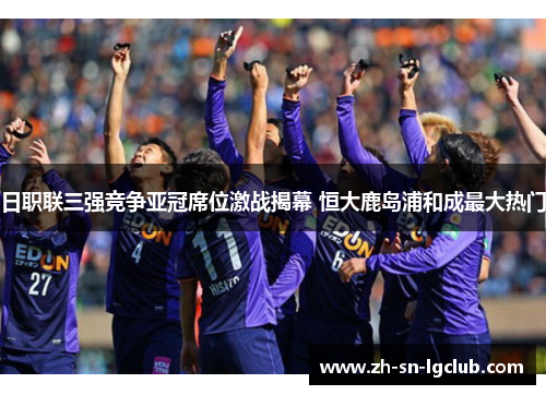 日职联三强竞争亚冠席位激战揭幕 恒大鹿岛浦和成最大热门 日职联三强竞争亚冠席位激战揭幕 恒大鹿岛浦和成最大热门