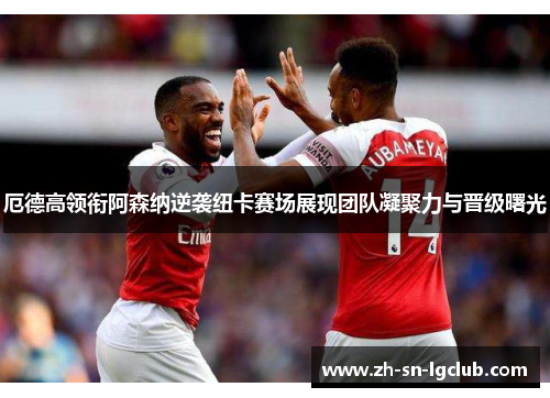 厄德高领衔阿森纳逆袭纽卡赛场展现团队凝聚力与晋级曙光