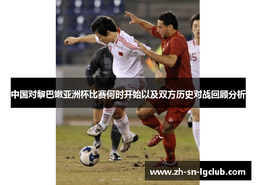 中国对黎巴嫩亚洲杯比赛何时开始以及双方历史对战回顾分析 中国对黎巴嫩亚洲杯比赛何时开始以及双方历史对战回顾分析