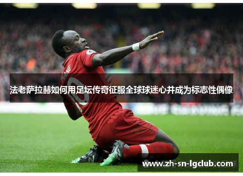 法老萨拉赫如何用足坛传奇征服全球球迷心并成为标志性偶像