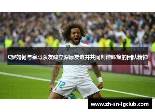 C罗如何与皇马队友建立深厚友谊并共同创造辉煌的团队精神