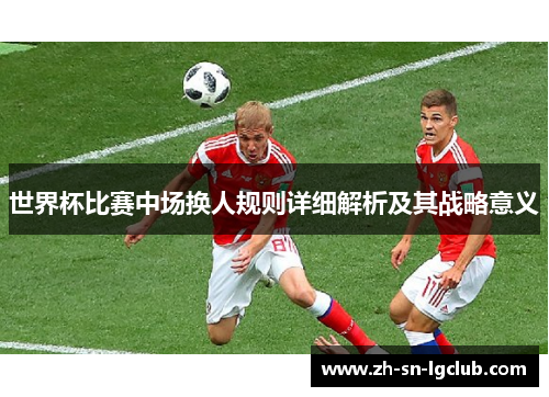 世界杯比赛中场换人规则详细解析及其战略意义 世界杯比赛中场换人规则详细解析及其战略意义