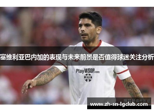 塞维利亚巴内加的表现与未来前景是否值得球迷关注分析