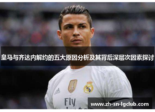 皇马与齐达内解约的五大原因分析及其背后深层次因素探讨 皇马与齐达内解约的五大原因分析及其背后深层次因素探讨