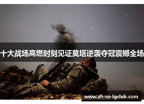 十大战场高燃时刻见证莫塔逆袭夺冠震撼全场 十大战场高燃时刻见证莫塔逆袭夺冠震撼全场