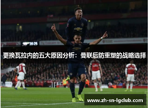 更换瓦拉内的五大原因分析:曼联后防重塑的战略选择 更换瓦拉内的五大原因分析:曼联后防重塑的战略选择
