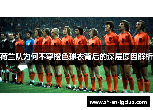 荷兰队为何不穿橙色球衣背后的深层原因解析 荷兰队为何不穿橙色球衣背后的深层原因解析