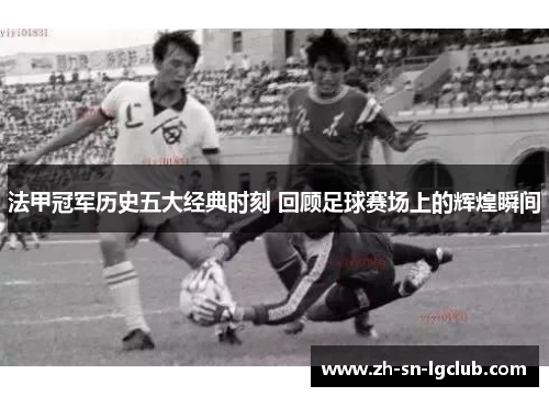 法甲冠军历史五大经典时刻 回顾足球赛场上的辉煌瞬间