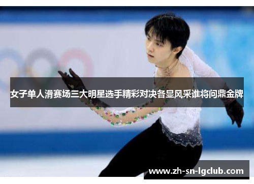 女子单人滑赛场三大明星选手精彩对决各显风采谁将问鼎金牌