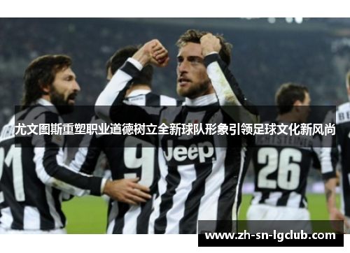 尤文图斯重塑职业道德树立全新球队形象引领足球文化新风尚