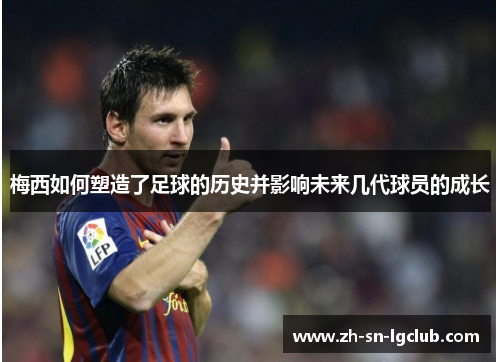 梅西如何塑造了足球的历史并影响未来几代球员的成长