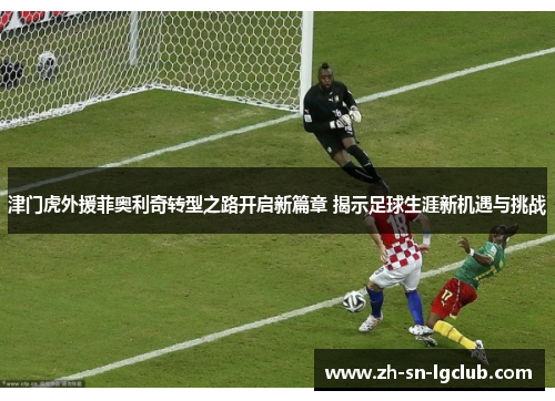 津门虎外援菲奥利奇转型之路开启新篇章 揭示足球生涯新机遇与挑战