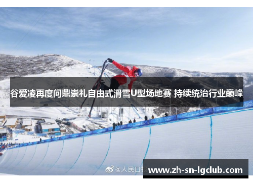 谷爱凌再度问鼎崇礼自由式滑雪U型场地赛 持续统治行业巅峰
