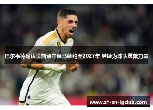 巴尔韦德确认长期留守皇马续约至2027年 继续为球队贡献力量 巴尔韦德确认长期留守皇马续约至2027年 继续为球队贡献力量